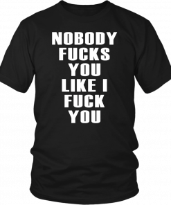 NOBODY FUCKS YOU LIKE I FUCK YOU SHIRT