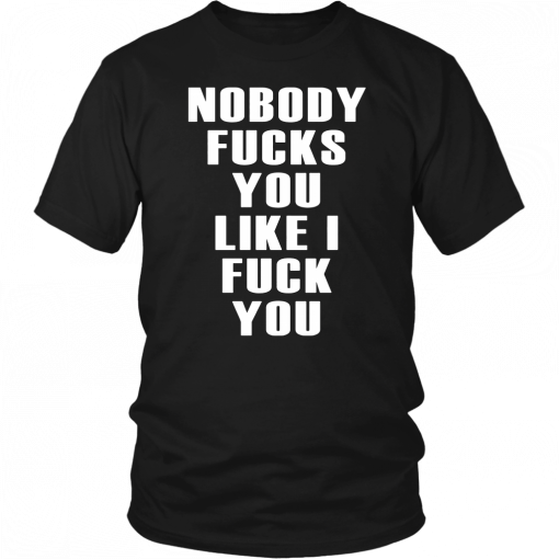 NOBODY FUCKS YOU LIKE I FUCK YOU SHIRT