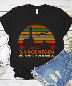 3.6 Roentgen Not Great Not Terrible Chernobyl Shirt Chernobyl Plant Chernobyl Disaster 36 Roentgen T-Shirt for Unisex Tee