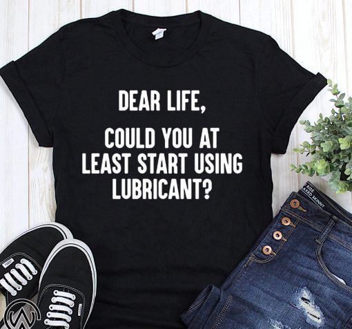 Dear life could at least you start using lubricant shirt