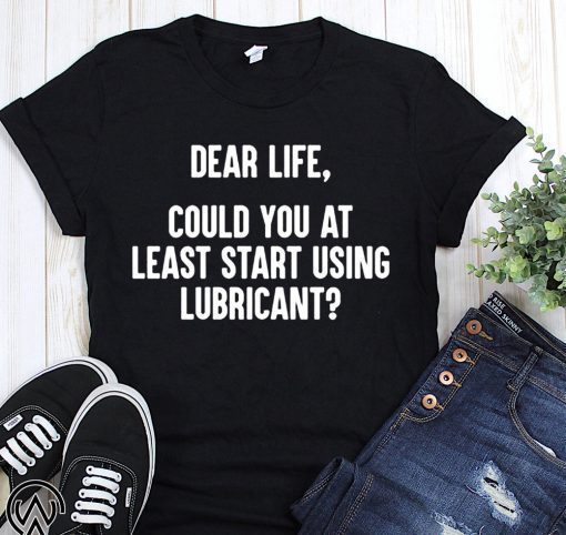 Dear life could at least you start using lubricant shirt