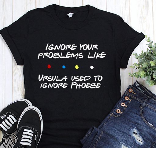 Friends tv show ignore your problems like ursula used to ignore phoebe shirt