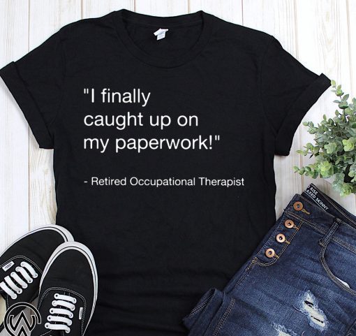 I finally caught up on paperwork retired occupational therapist shirt