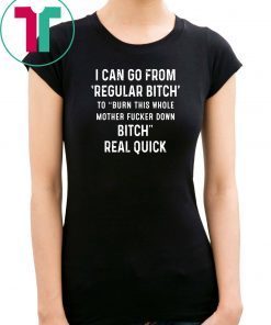 I can go from regular bitch to burn this whole mother fucker down bitch real quick shirt