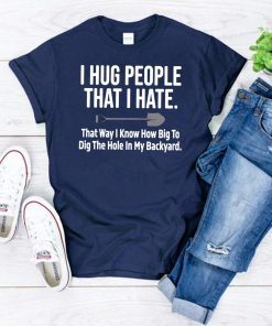 I hug people that I hate that way I know how big to dig the hole in my backyard shirt
