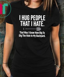 I hug people that I hate that way I know how big to dig the hole in my backyard shirt