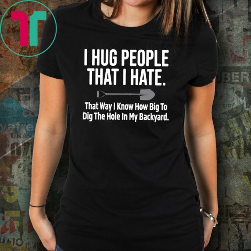 I hug people that I hate that way I know how big to dig the hole in my backyard shirt