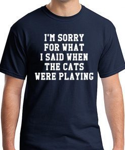 I’m sorry for what I said when the cats were playing shirt