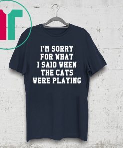 I’m sorry for what I said when the cats were playing shirt