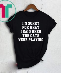 I’m sorry for what I said when the cats were playing shirt