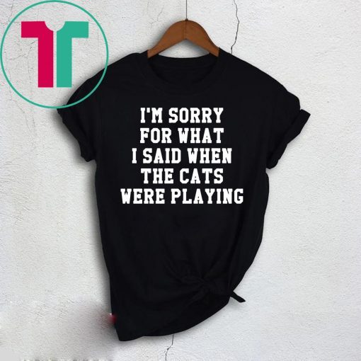 I’m sorry for what I said when the cats were playing shirt