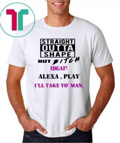 Straight Outta Shape but Bitch idgaf Alexa Play I’ll take yo’ Man Offcial T-Shirt