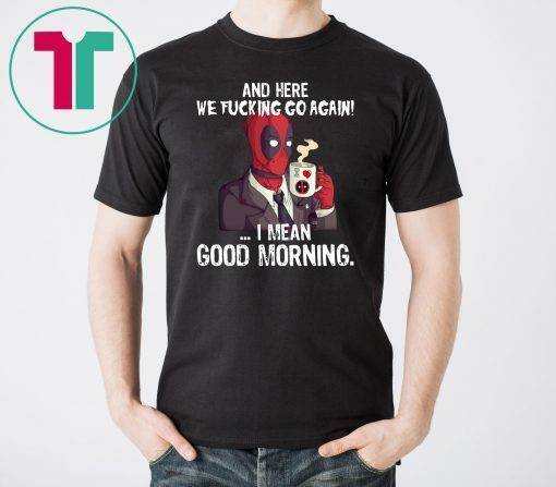 And here we fucking go again i mean good morning deadpool shirt