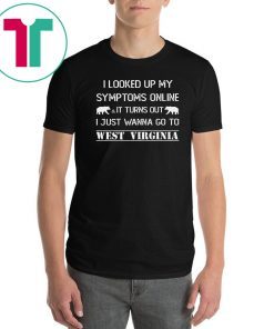 I looked up my symptoms online it turns out I just wanna go to west virginia shirt