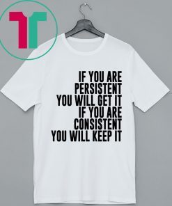 IF YOU ARE PERSISTENT YOU WILL GET IT IF YOU ARE CONSISTENT YOU WILL KEEP IT SHIRT