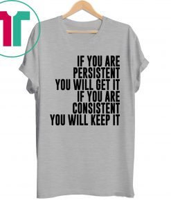 IF YOU ARE PERSISTENT YOU WILL GET IT IF YOU ARE CONSISTENT YOU WILL KEEP IT SHIRT