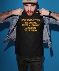 If You heard anything bad about me Believe all that shit and leave me the fuck alone Shirt