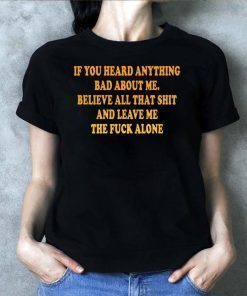 If You heard anything bad about me Believe all that shit and leave me the fuck alone Shirt