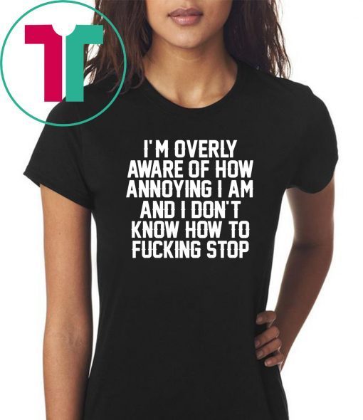 I’m Overly Aware Of How Annoying I Am And Don’t Know How To Fucking Stop Shirt