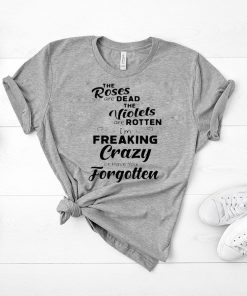 The roses are dead the violets are rotten I’m freaking crazy or have you forgotten Shirt