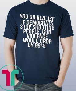 You do realize if Democrats stop shooting people shirt
