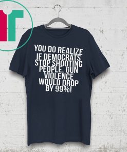 You do realize if Democrats stop shooting people shirt