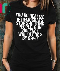 You do realize if Democrats stop shooting people shirt