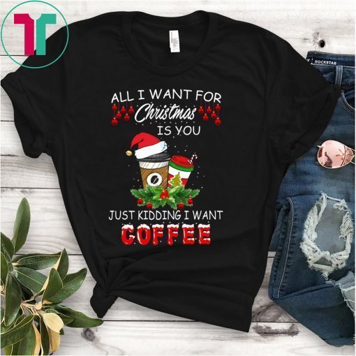 All I Want For Christmas Is You Just Kidding I Want Coffee Shirt