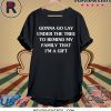GONNA GO LAY UNDER THE TREE TO REMIND MY FAMILY THAT I’M A GIFT SHIRTS