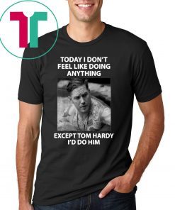 Today I don't feel like doing anything except Tom Hardy I'd do him shirt