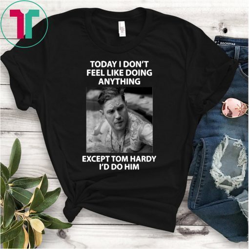 Today I don't feel like doing anything except Tom Hardy I'd do him shirt