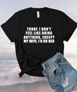 Today I Don't Feel Like Doing Anything Except My Wife I'd Do Shirt