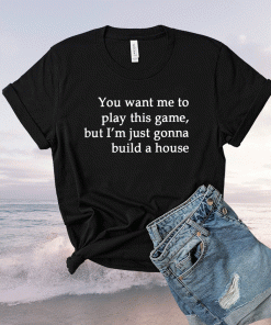 You Want Me To Play This Game But I’m Just Gonna Build A House Shirt
