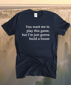 You Want Me To Play This Game But I’m Just Gonna Build A House Shirt