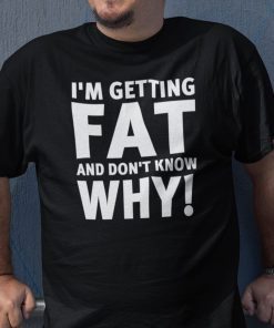 I’m Getting Fat And I Don’t Know Why Shirt