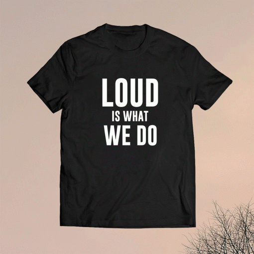 Loud Is What We Do Shirt