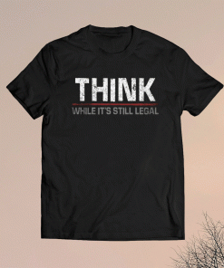 THINK WHILE IT'S STILL LEGAL SHIRT