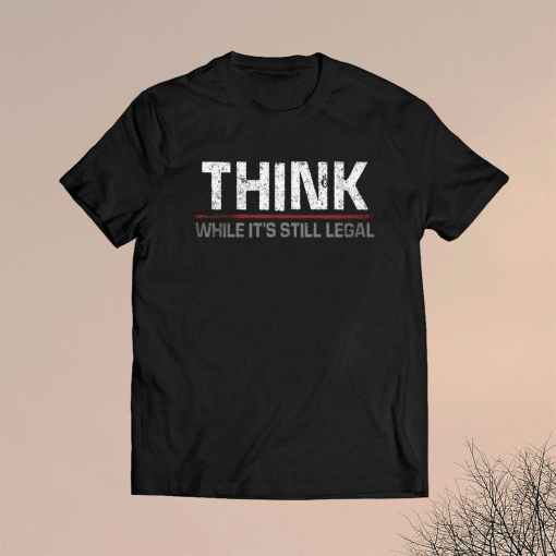 THINK WHILE IT'S STILL LEGAL SHIRT