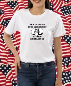 Idk If The Chicken Or The Egg Came First All I Know Is That I Just Did Shirt