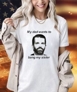 Don Jr my dad wants to bang my sister shirt