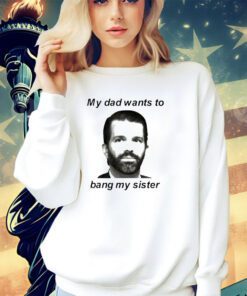 Don Jr my dad wants to bang my sister shirt