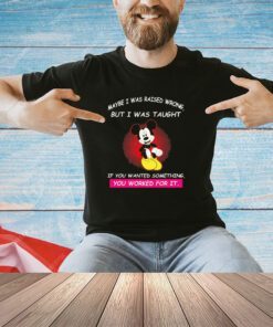 Mickey maybe i was raised wrong but i was taught if you wanted something you worked for it shirt