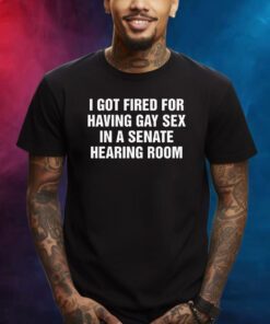 I Got Fired For Having Gay Sex In A Senate Hearing Room Shirts