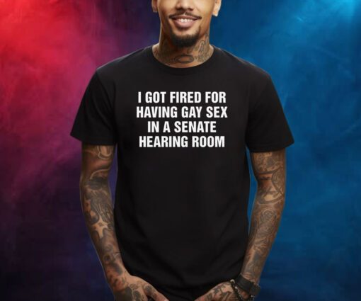 I Got Fired For Having Gay Sex In A Senate Hearing Room Shirts
