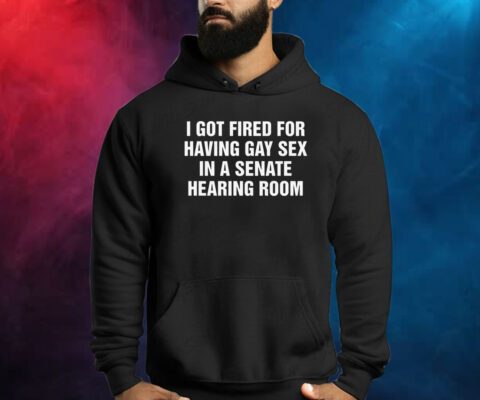 I Got Fired For Having Gay Sex In A Senate Hearing Room Shirts
