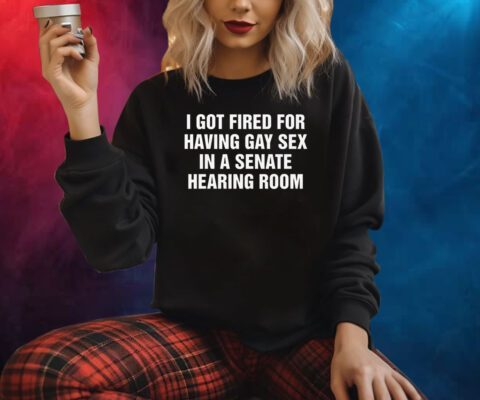 I Got Fired For Having Gay Sex In A Senate Hearing Room Shirts