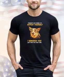 Dog there’s no need to repeat yourself I Ignored you just fine the first time shirt