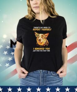 Dog there’s no need to repeat yourself I Ignored you just fine the first time shirt