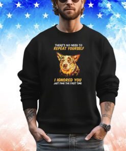 Dog there’s no need to repeat yourself I Ignored you just fine the first time shirt