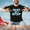 You act like a bitch shirt